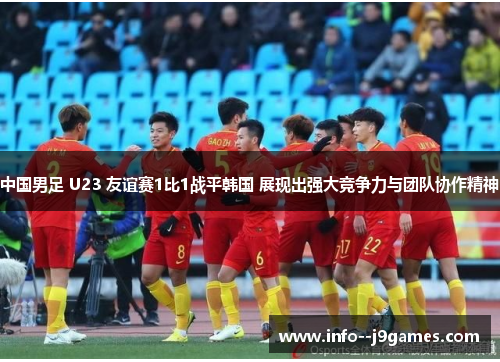 中国男足 U23 友谊赛1比1战平韩国 展现出强大竞争力与团队协作精神