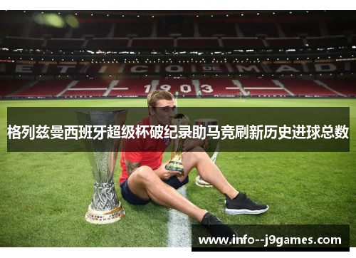 格列兹曼西班牙超级杯破纪录助马竞刷新历史进球总数
